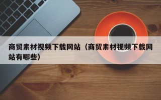 酒泉商贸素材视频下载网站（商贸素材视频下载网站有哪些）