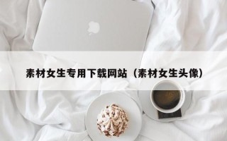 酒泉素材女生专用下载网站（素材女生头像）